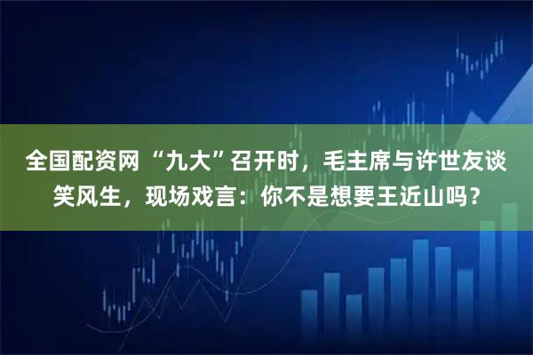 全国配资网 “九大”召开时，毛主席与许世友谈笑风生，现场戏言：你不是想要王近山吗？