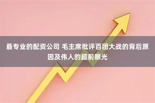 最专业的配资公司 毛主席批评百团大战的背后原因及伟人的超前眼光