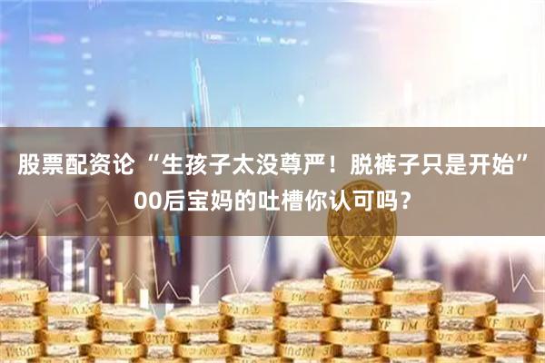 股票配资论 “生孩子太没尊严！脱裤子只是开始”00后宝妈的吐槽你认可吗？