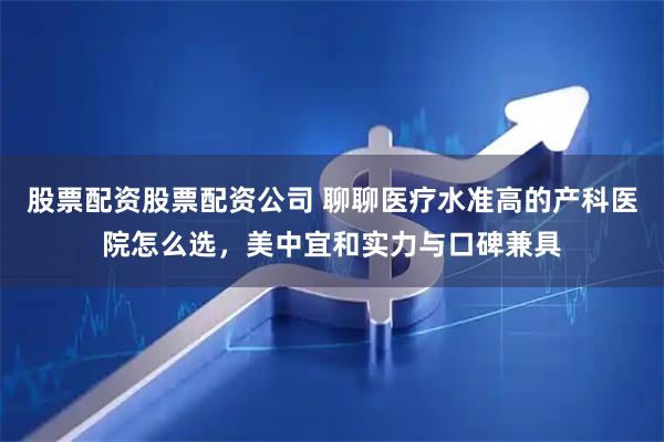 股票配资股票配资公司 聊聊医疗水准高的产科医院怎么选，美中宜和实力与口碑兼具