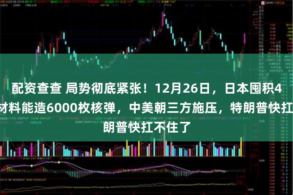 配资查查 局势彻底紧张！12月26日，日本囤积47吨核材料能造6000枚核弹，中美朝三方施压，特朗普快扛不住了