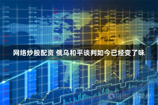 网络炒股配资 俄乌和平谈判如今已经变了味
