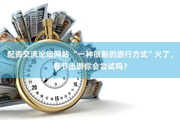 配资交流论坛网站 “一种很新的旅行方式”火了，春节出游你会尝试吗？