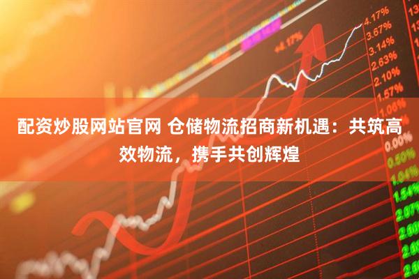 配资炒股网站官网 仓储物流招商新机遇：共筑高效物流，携手共创辉煌