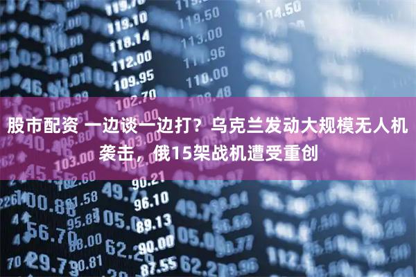 股市配资 一边谈一边打？乌克兰发动大规模无人机袭击，俄15架战机遭受重创