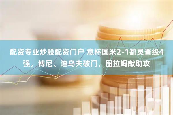 配资专业炒股配资门户 意杯国米2-1都灵晋级4强，博尼、迪乌夫破门，图拉姆献助攻