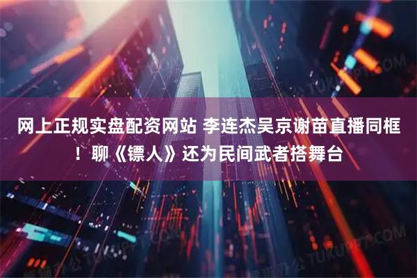 网上正规实盘配资网站 李连杰吴京谢苗直播同框！聊《镖人》还为民间武者搭舞台