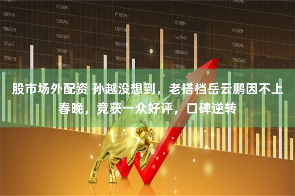 股市场外配资 孙越没想到，老搭档岳云鹏因不上春晚，竟获一众好评，口碑逆转