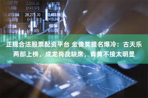 正规合法股票配资平台 金像奖提名爆冷：古天乐两部上榜，成龙肖战缺席，青黄不接太明显
