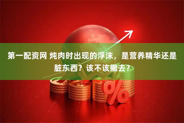 第一配资网 炖肉时出现的浮沫，是营养精华还是脏东西？该不该撇去？