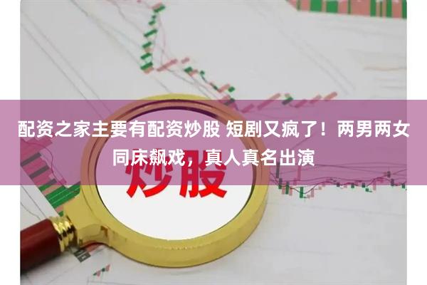 配资之家主要有配资炒股 短剧又疯了！两男两女同床飙戏，真人真名出演