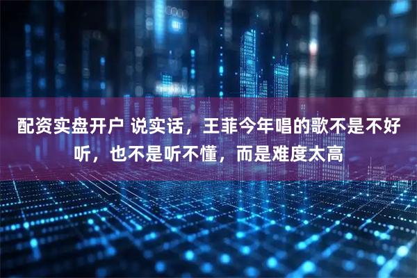 配资实盘开户 说实话，王菲今年唱的歌不是不好听，也不是听不懂，而是难度太高