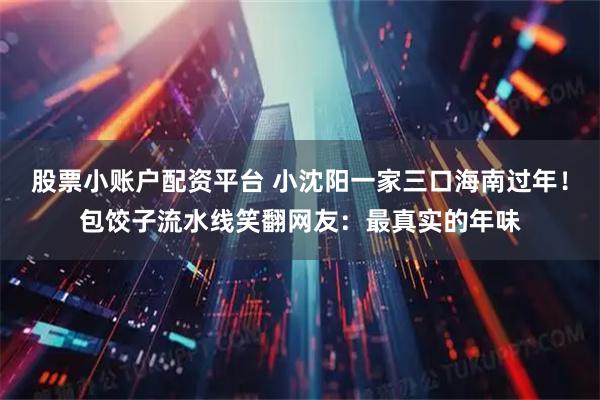 股票小账户配资平台 小沈阳一家三口海南过年！包饺子流水线笑翻网友：最真实的年味