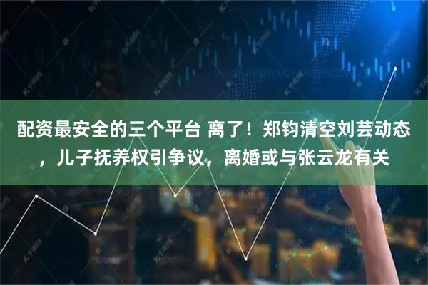 配资最安全的三个平台 离了！郑钧清空刘芸动态，儿子抚养权引争议，离婚或与张云龙有关