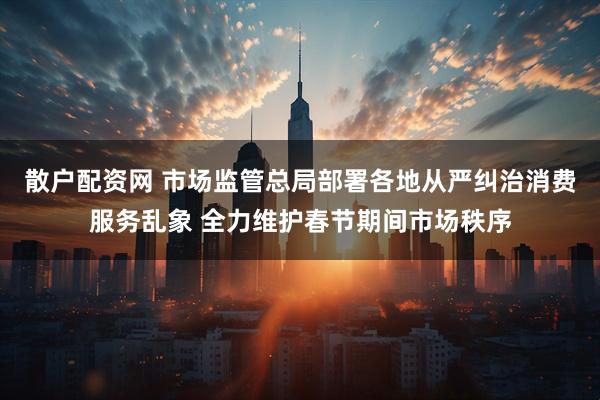 散户配资网 市场监管总局部署各地从严纠治消费服务乱象 全力维护春节期间市场秩序
