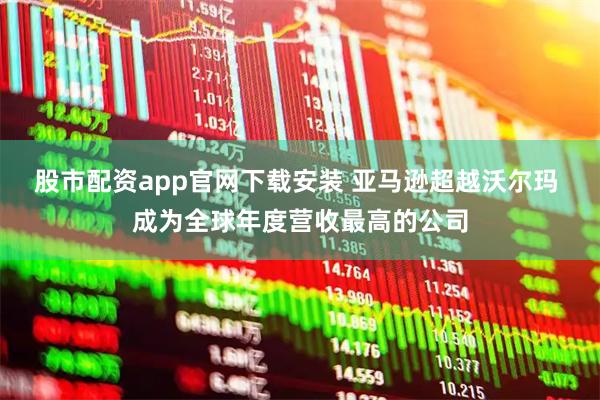 股市配资app官网下载安装 亚马逊超越沃尔玛 成为全球年度营收最高的公司