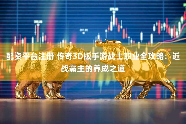 配资平台注册 传奇3D版手游战士职业全攻略：近战霸主的养成之道