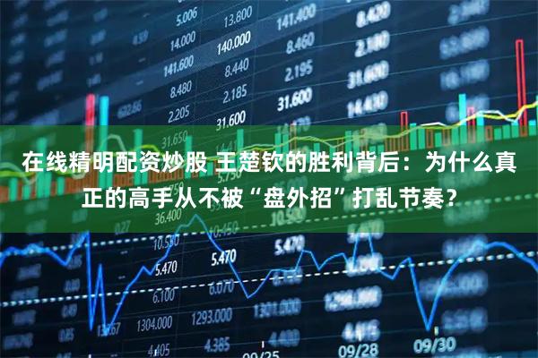 在线精明配资炒股 王楚钦的胜利背后：为什么真正的高手从不被“盘外招”打乱节奏？