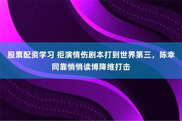 股票配资学习 拒演情伤剧本打到世界第三，陈幸同靠悄悄读博降维打击