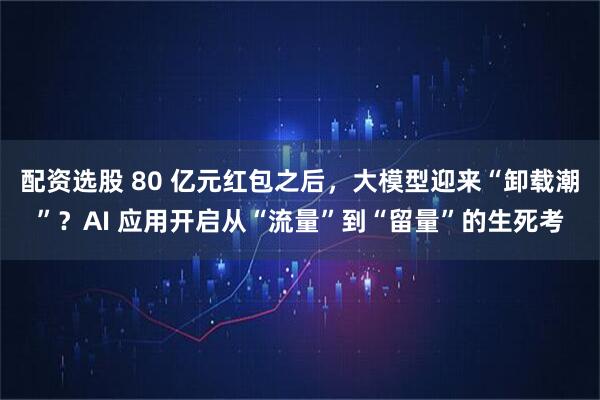 配资选股 80 亿元红包之后，大模型迎来“卸载潮”？AI 应用开启从“流量”到“留量”的生死考