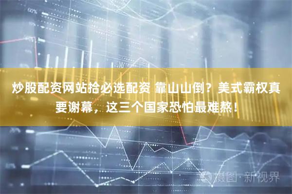 炒股配资网站拾必选配资 靠山山倒？美式霸权真要谢幕，这三个国家恐怕最难熬！
