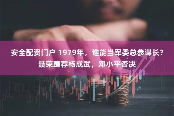安全配资门户 1979年，谁能当军委总参谋长？聂荣臻荐杨成武，邓小平否决