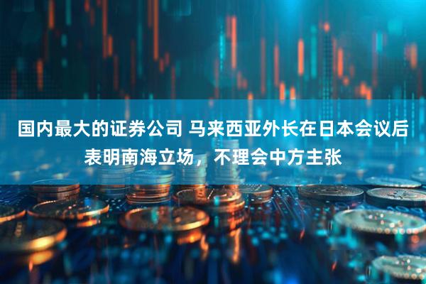 国内最大的证券公司 马来西亚外长在日本会议后表明南海立场，不理会中方主张