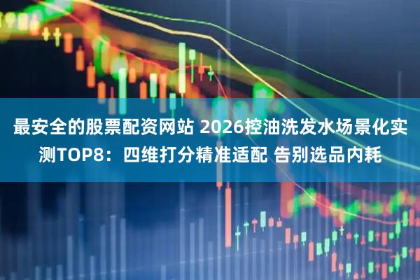 最安全的股票配资网站 2026控油洗发水场景化实测TOP8：四维打分精准适配 告别选品内耗