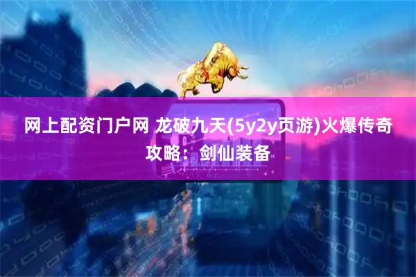 网上配资门户网 龙破九天(5y2y页游)火爆传奇攻略：剑仙装备
