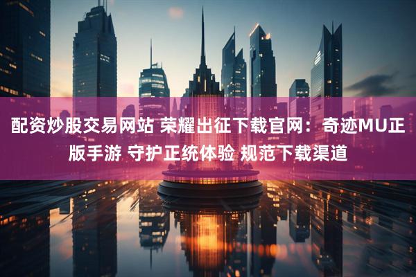 配资炒股交易网站 荣耀出征下载官网：奇迹MU正版手游 守护正统体验 规范下载渠道