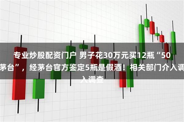 专业炒股配资门户 男子花30万元买12瓶“50年茅台”，经茅台官方鉴定5瓶是假酒！相关部门介入调查