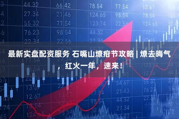 最新实盘配资服务 石嘴山燎疳节攻略 | 燎去晦气，红火一年，速来！