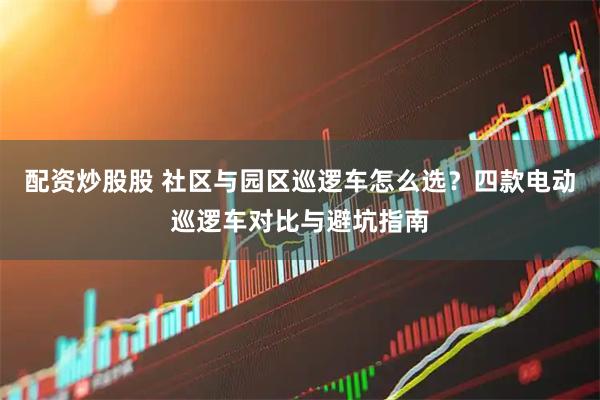 配资炒股股 社区与园区巡逻车怎么选？四款电动巡逻车对比与避坑指南