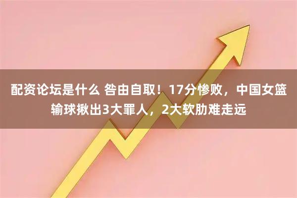 配资论坛是什么 咎由自取!17分惨败,中国女篮输球揪出3大罪人,2大软肋难走远