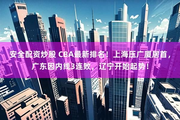 安全配资炒股 CBA最新排名！上海压广厦居首，广东因内线3连败，辽宁开始起势！