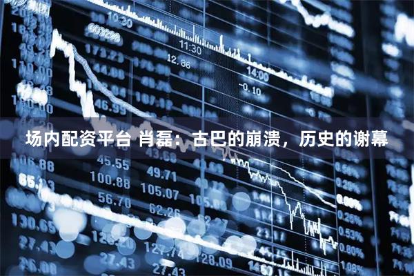场内配资平台 肖磊：古巴的崩溃，历史的谢幕