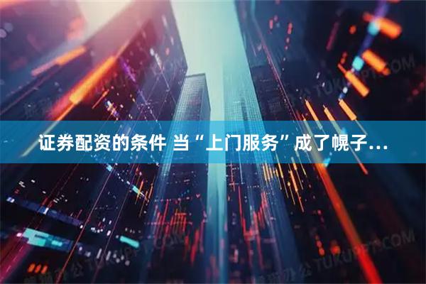 证券配资的条件 当“上门服务”成了幌子…