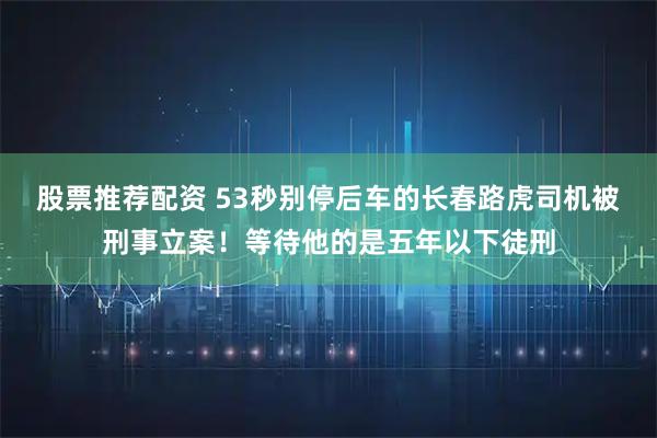 股票推荐配资 53秒别停后车的长春路虎司机被刑事立案！等待他的是五年以下徒刑