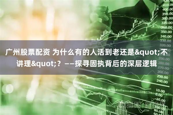 广州股票配资 为什么有的人活到老还是"不讲理"？——探寻固执背后的深层逻辑