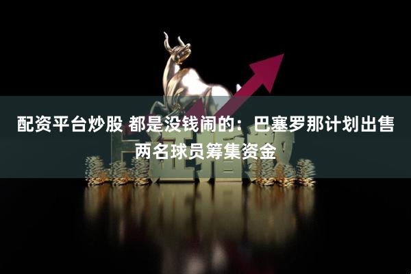 配资平台炒股 都是没钱闹的：巴塞罗那计划出售两名球员筹集资金