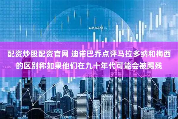 配资炒股配资官网 迪诺巴乔点评马拉多纳和梅西的区别称如果他们在九十年代可能会被踢残