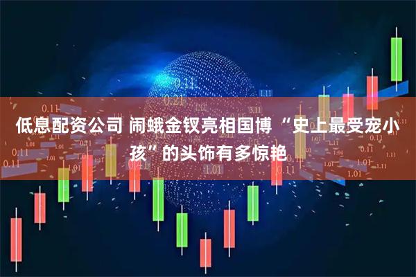 低息配资公司 闹蛾金钗亮相国博 “史上最受宠小孩”的头饰有多惊艳