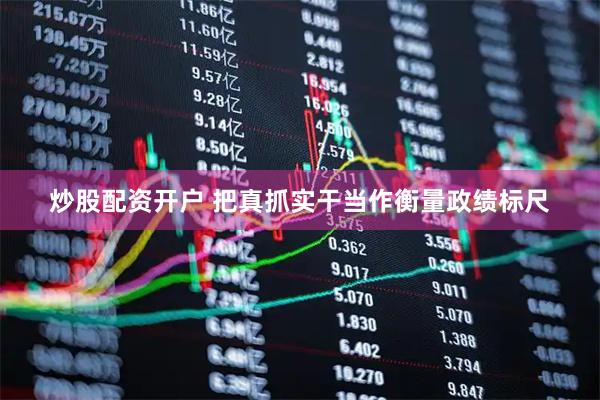 炒股配资开户 把真抓实干当作衡量政绩标尺
