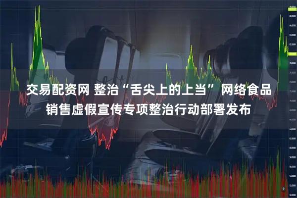 交易配资网 整治“舌尖上的上当” 网络食品销售虚假宣传专项整治行动部署发布