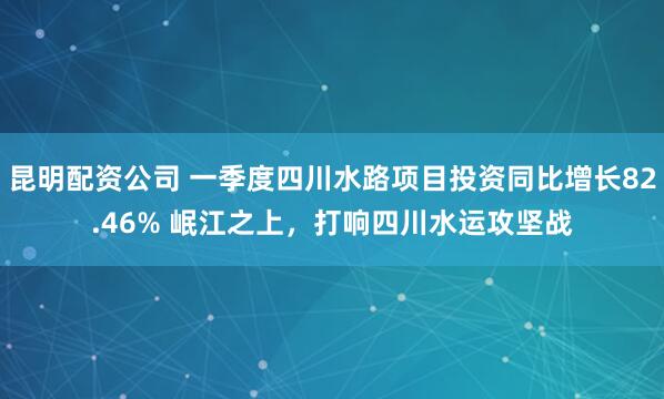 昆明配资公司 一季度四川水路项目投资同比增长82.46% 岷江之上，打响四川水运攻坚战