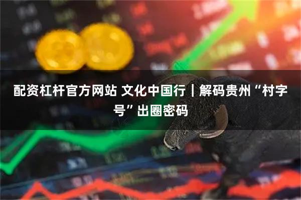 配资杠杆官方网站 文化中国行｜解码贵州“村字号”出圈密码