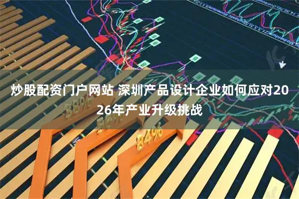 炒股配资门户网站 深圳产品设计企业如何应对2026年产业升级挑战