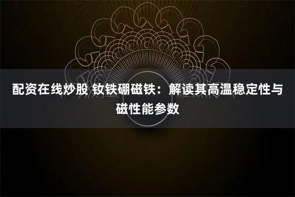 配资在线炒股 钕铁硼磁铁：解读其高温稳定性与磁性能参数