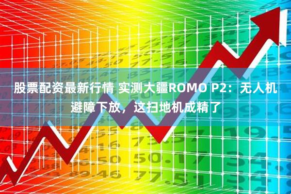 股票配资最新行情 实测大疆ROMO P2：无人机避障下放，这扫地机成精了