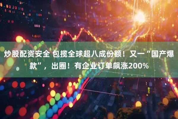 炒股配资安全 包揽全球超八成份额！又一“国产爆款”，出圈！有企业订单飙涨200%